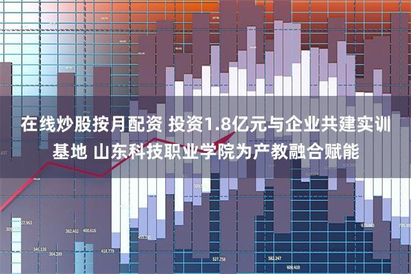 在线炒股按月配资 投资1.8亿元与企业共建实训基地 山东科技职业学院为产教融合赋能