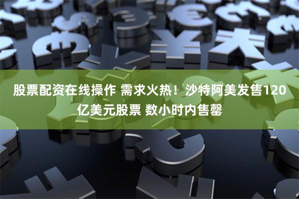 股票配资在线操作 需求火热！沙特阿美发售120亿美元股票 数小时内售罄