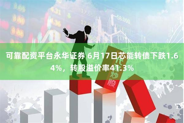 可靠配资平台永华证券 6月17日芯能转债下跌1.64%，转股溢价率41.3%