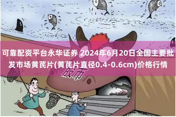 可靠配资平台永华证券 2024年6月20日全国主要批发市场黄芪片(黄芪片直径0.4-0.6cm)价格行情