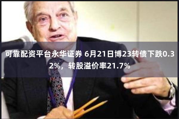 可靠配资平台永华证券 6月21日博23转债下跌0.32%，转股溢价率21.7%