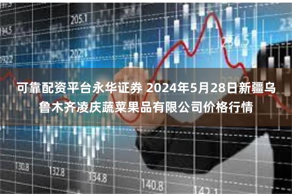 可靠配资平台永华证券 2024年5月28日新疆乌鲁木齐凌庆蔬菜果品有限公司价格行情