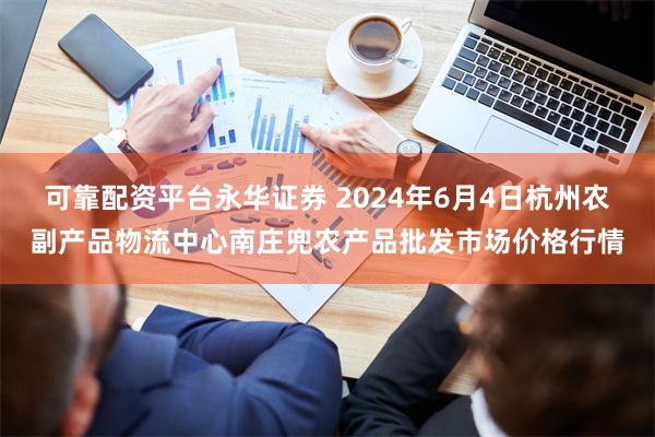 可靠配资平台永华证券 2024年6月4日杭州农副产品物流中心南庄兜农产品批发市场价格行情