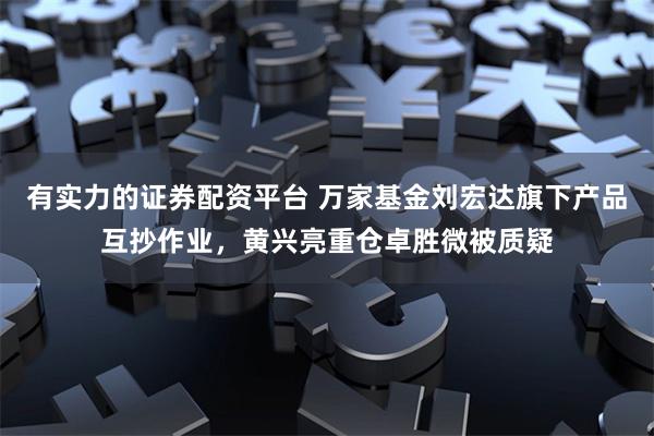 有实力的证券配资平台 万家基金刘宏达旗下产品互抄作业，黄兴亮重仓卓胜微被质疑