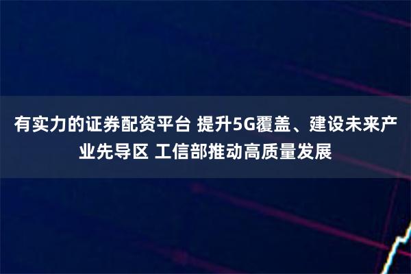 有实力的证券配资平台 提升5G覆盖、建设未来产业先导区 工信部推动高质量发展