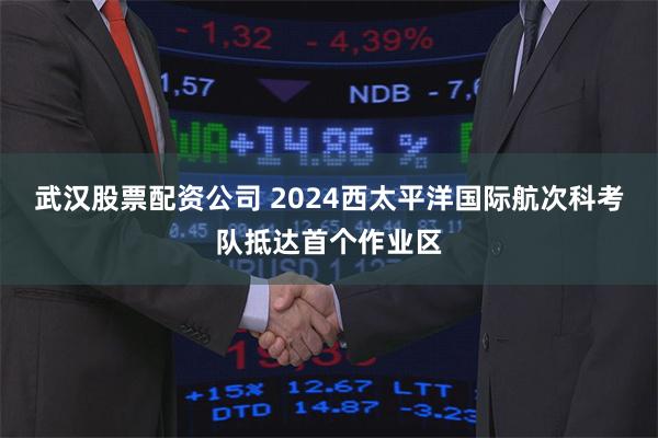 武汉股票配资公司 2024西太平洋国际航次科考队抵达首个作业区