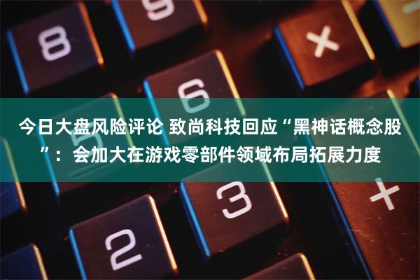 今日大盘风险评论 致尚科技回应“黑神话概念股”：会加大在游戏零部件领域布局拓展力度