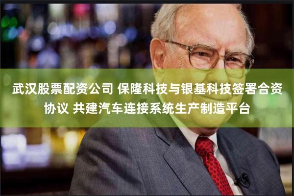 武汉股票配资公司 保隆科技与银基科技签署合资协议 共建汽车连接系统生产制造平台