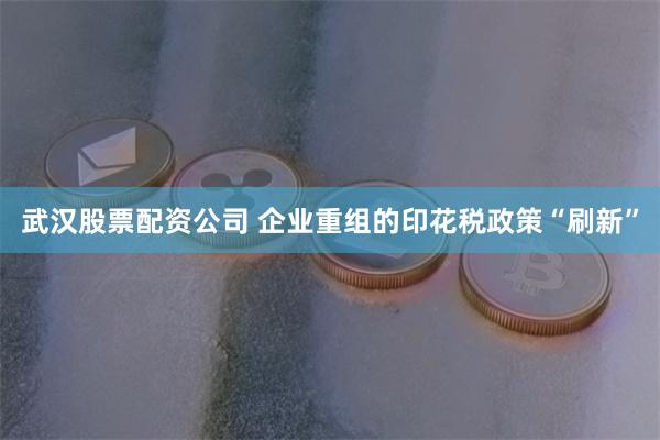 武汉股票配资公司 企业重组的印花税政策“刷新”