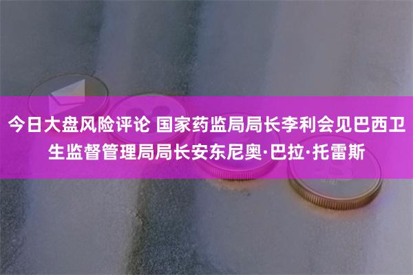 今日大盘风险评论 国家药监局局长李利会见巴西卫生监督管理局局长安东尼奥·巴拉·托雷斯