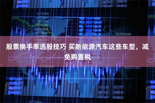 股票换手率选股技巧 买新能源汽车这些车型，减免购置税