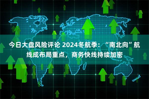 今日大盘风险评论 2024冬航季：“南北向”航线成布局重点，商务快线持续加密