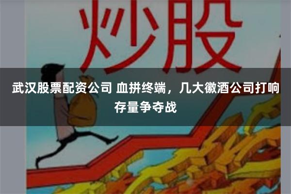 武汉股票配资公司 血拼终端，几大徽酒公司打响存量争夺战